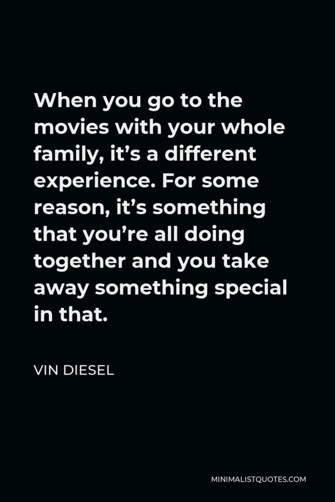 Vin Diesel Quote - When you go to the movies with your whole family, it’s a different experience. For some reason, it’s something that you’re all doing together and you take away something special in that.