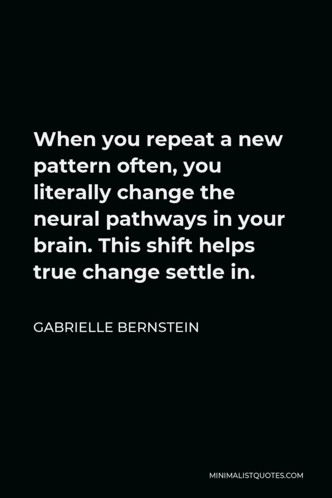 Gabrielle Bernstein Quote - When you repeat a new pattern often, you literally change the neural pathways in your brain. This shift helps true change settle in.