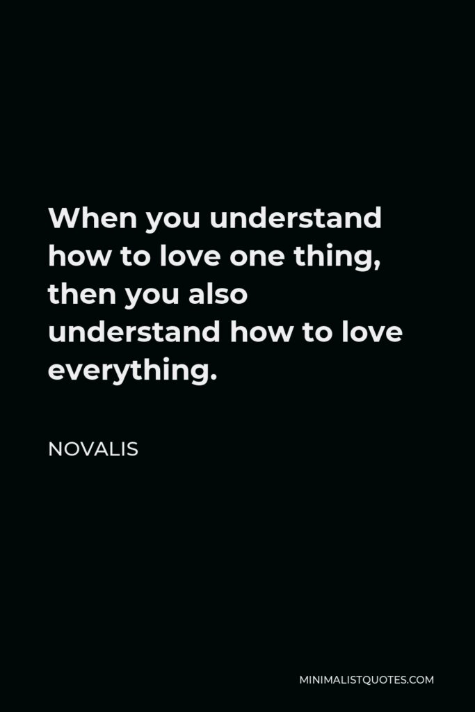 Novalis Quote - When you understand how to love one thing, then you also understand how to love everything.