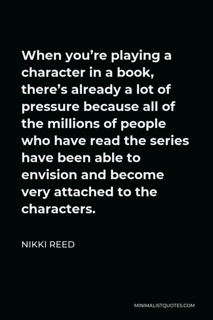 Nikki Reed Quote - When you’re playing a character in a book, there’s already a lot of pressure because all of the millions of people who have read the series have been able to envision and become very attached to the characters.