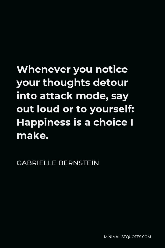 Gabrielle Bernstein Quote - Whenever you notice your thoughts detour into attack mode, say out loud or to yourself: Happiness is a choice I make.