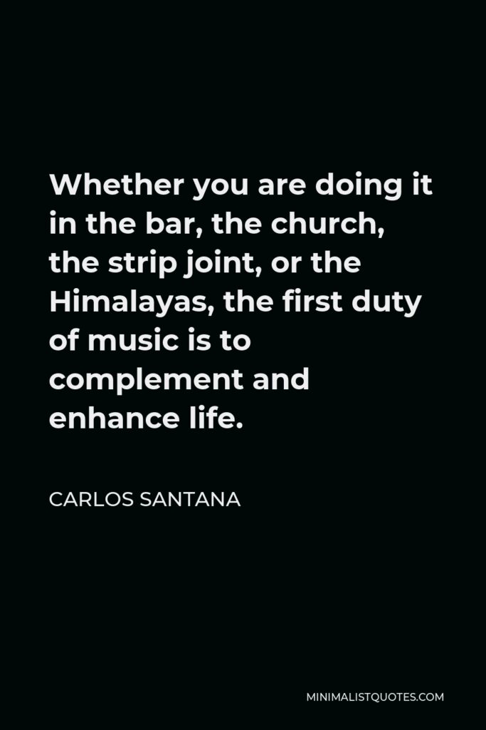 Carlos Santana Quote - Whether you are doing it in the bar, the church, the strip joint, or the Himalayas, the first duty of music is to complement and enhance life.