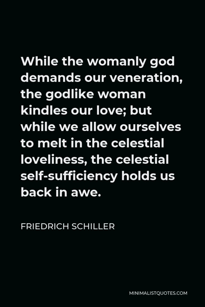 Friedrich Schiller Quote - While the womanly god demands our veneration, the godlike woman kindles our love; but while we allow ourselves to melt in the celestial loveliness, the celestial self-sufficiency holds us back in awe.