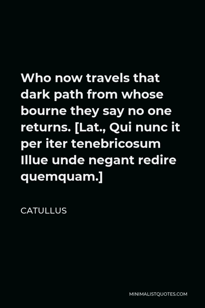 Catullus Quote - Who now travels that dark path from whose bourne they say no one returns. [Lat., Qui nunc it per iter tenebricosum Illue unde negant redire quemquam.]
