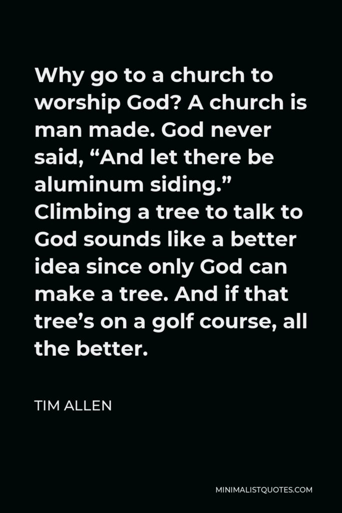 Tim Allen Quote - Why go to a church to worship God? A church is man made. God never said, “And let there be aluminum siding.” Climbing a tree to talk to God sounds like a better idea since only God can make a tree. And if that tree’s on a golf course, all the better.