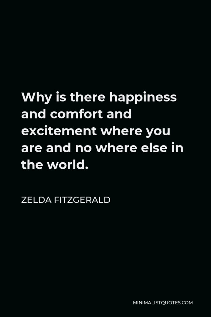 Zelda Fitzgerald Quote - Why is there happiness and comfort and excitement where you are and no where else in the world.