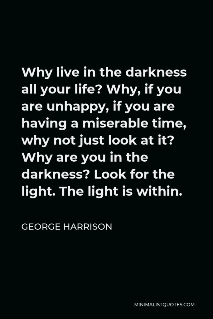 George Harrison Quote - Why live in the darkness all your life? Why, if you are unhappy, if you are having a miserable time, why not just look at it? Why are you in the darkness? Look for the light. The light is within.