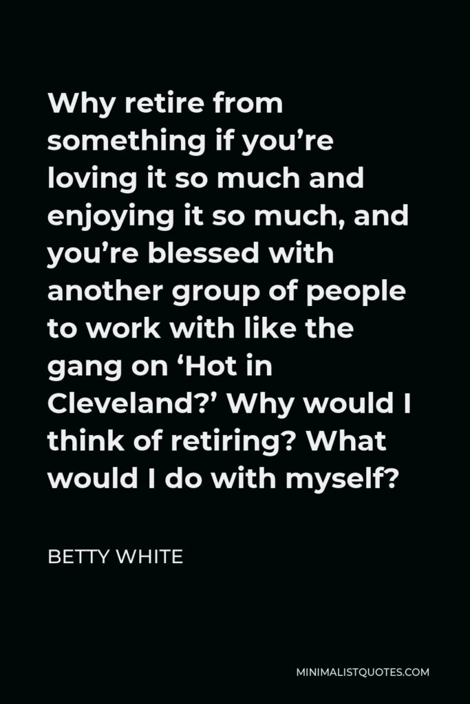 Betty White Quote - Why retire from something if you’re loving it so much and enjoying it so much, and you’re blessed with another group of people to work with like the gang on ‘Hot in Cleveland?’ Why would I think of retiring? What would I do with myself?