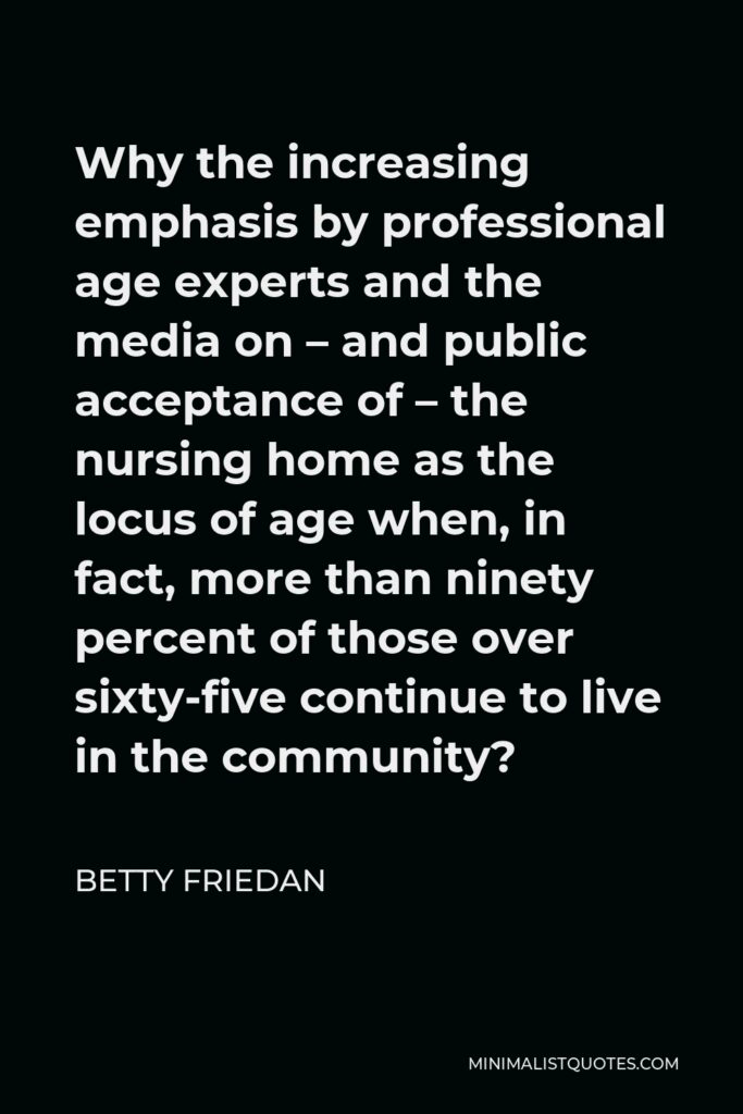 Betty Friedan Quote - Why the increasing emphasis by professional age experts and the media on – and public acceptance of – the nursing home as the locus of age when, in fact, more than ninety percent of those over sixty-five continue to live in the community?