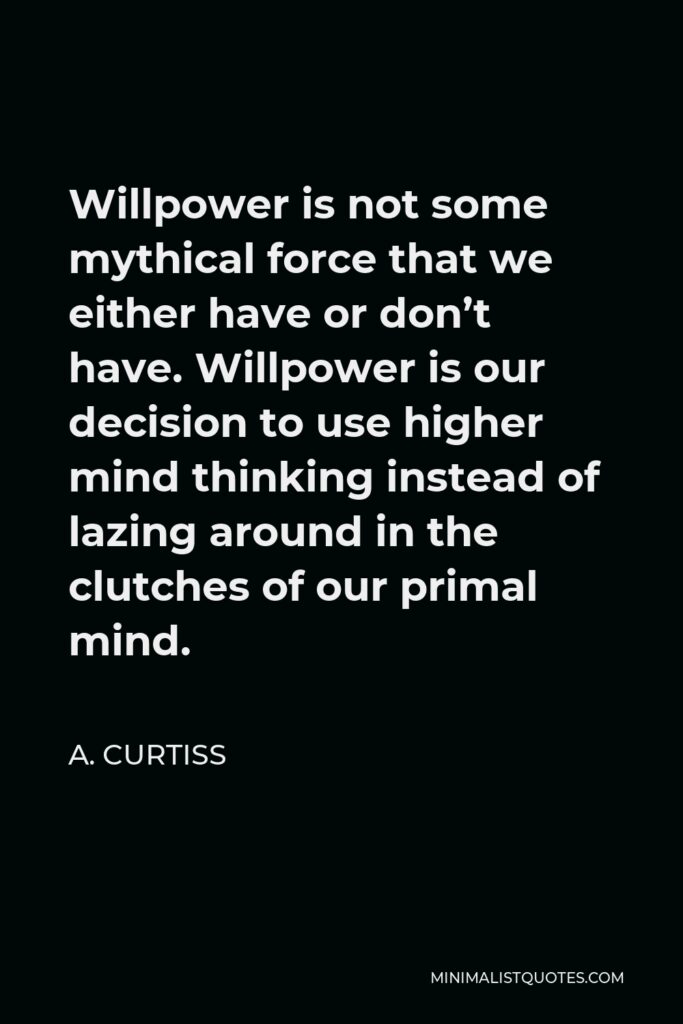 A. Curtiss Quote - Willpower is not some mythical force that we either have or don’t have. Willpower is our decision to use higher mind thinking instead of lazing around in the clutches of our primal mind.
