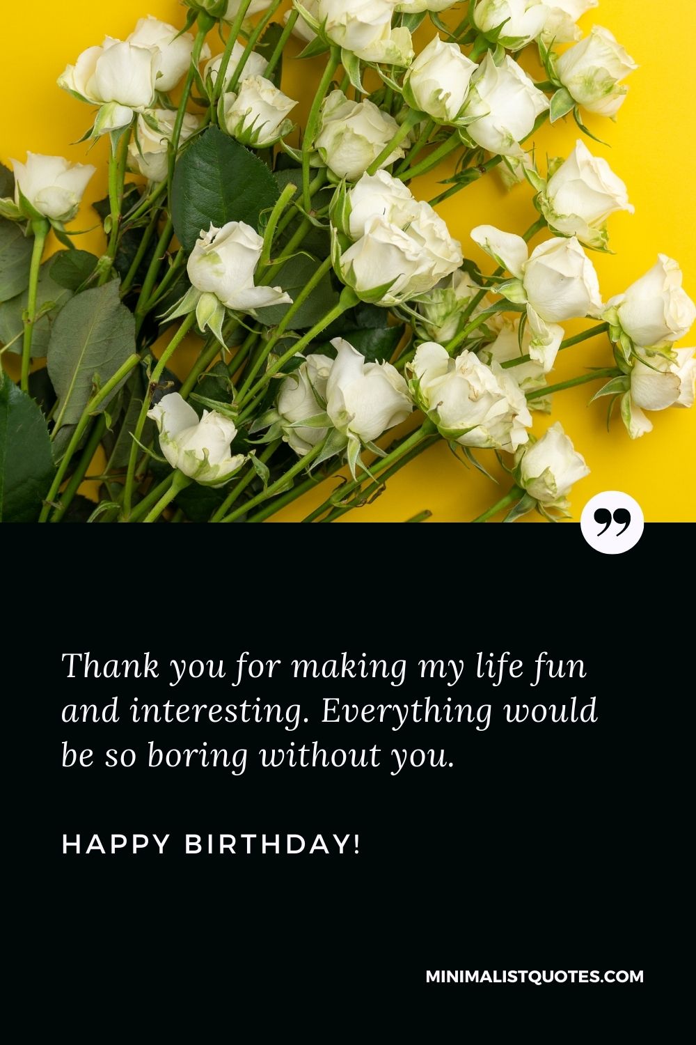 Wish you a very happy birthday: Thank you for making my life fun and interesting. Everything would be so boring without you. Wish you a Happy Birthday!