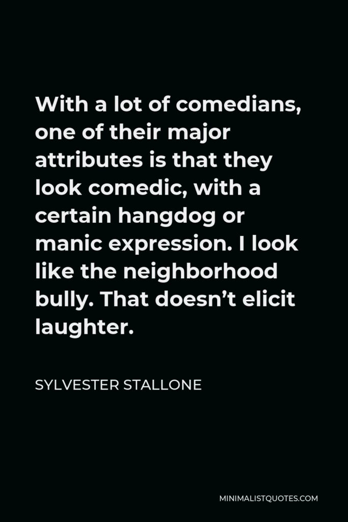 Sylvester Stallone Quote - With a lot of comedians, one of their major attributes is that they look comedic, with a certain hangdog or manic expression. I look like the neighborhood bully. That doesn’t elicit laughter.