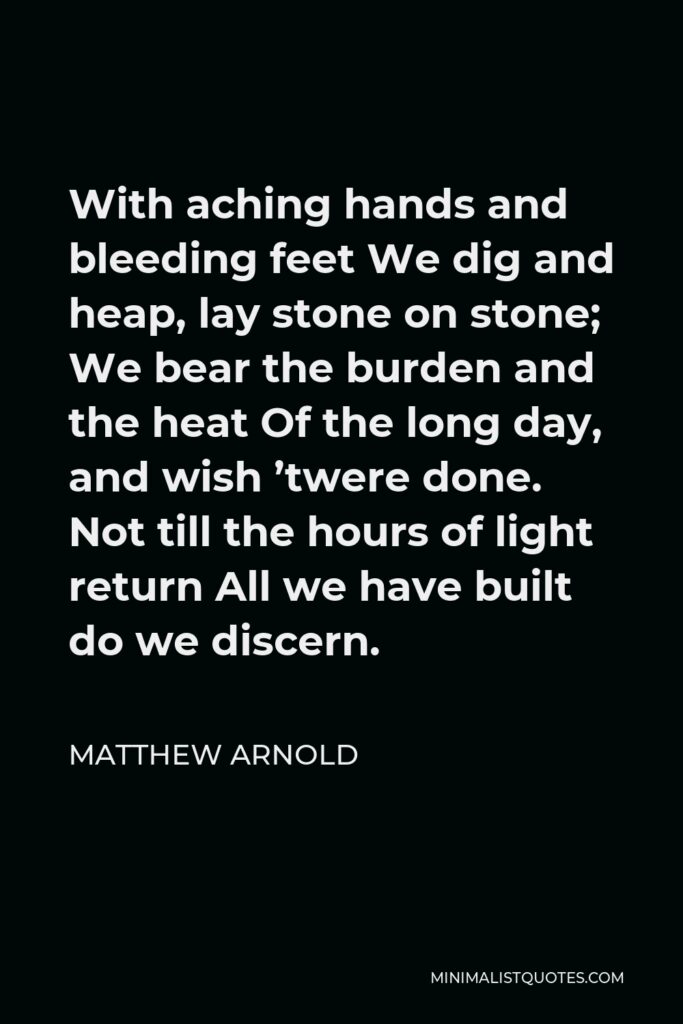 Matthew Arnold Quote - With aching hands and bleeding feet We dig and heap, lay stone on stone; We bear the burden and the heat Of the long day, and wish ’twere done. Not till the hours of light return All we have built do we discern.