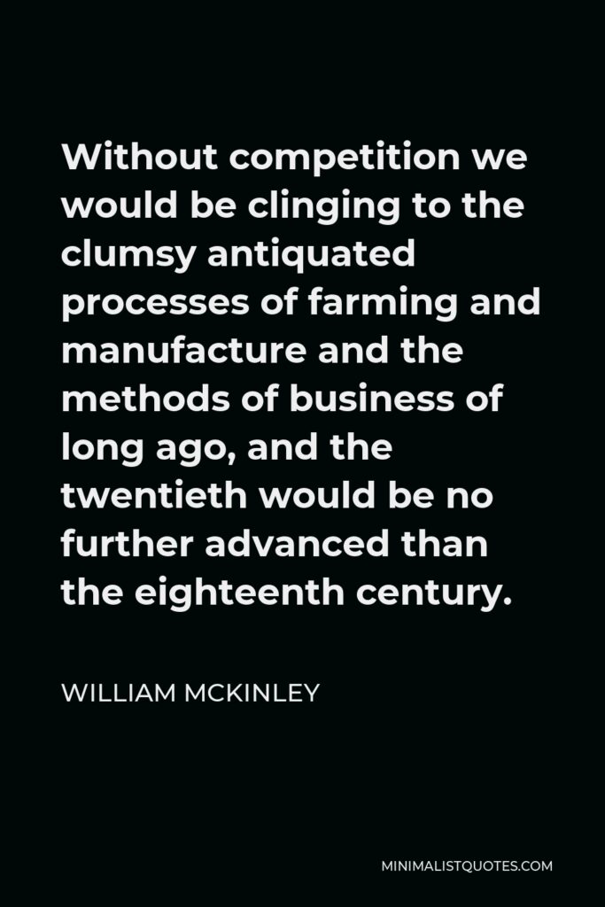 William McKinley Quote - Without competition we would be clinging to the clumsy antiquated processes of farming and manufacture and the methods of business of long ago, and the twentieth would be no further advanced than the eighteenth century.