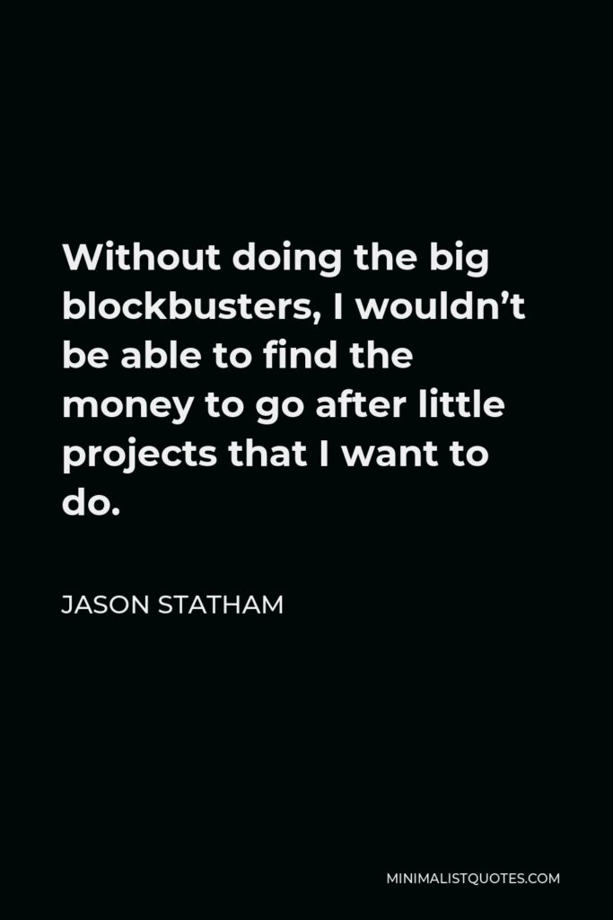 Jason Statham Quote - Without doing the big blockbusters, I wouldn’t be able to find the money to go after little projects that I want to do.