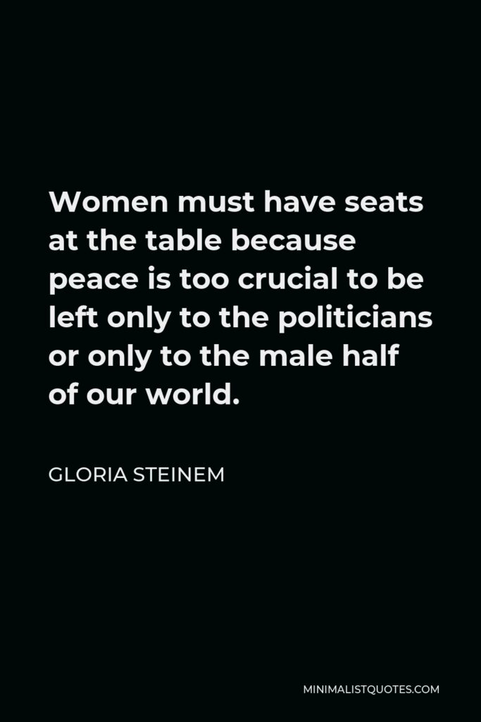 Gloria Steinem Quote - Women must have seats at the table because peace is too crucial to be left only to the politicians or only to the male half of our world.