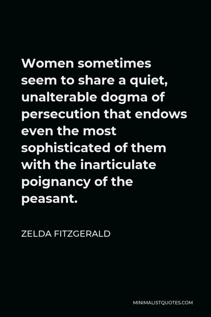 Zelda Fitzgerald Quote - Women sometimes seem to share a quiet, unalterable dogma of persecution that endows even the most sophisticated of them with the inarticulate poignancy of the peasant.