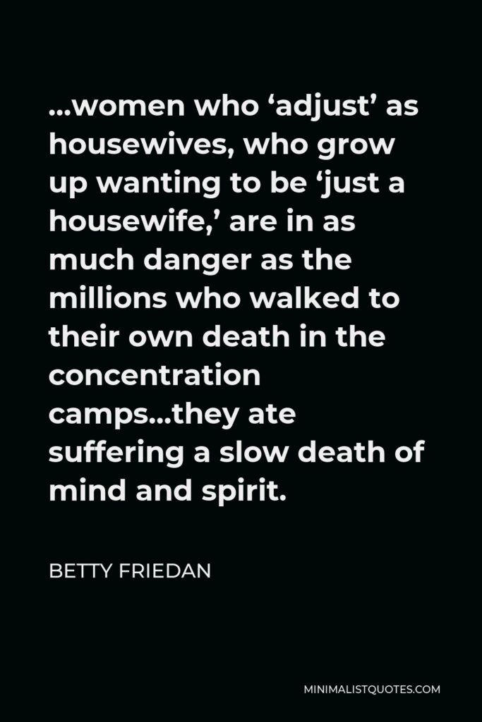 Betty Friedan Quote - …women who ‘adjust’ as housewives, who grow up wanting to be ‘just a housewife,’ are in as much danger as the millions who walked to their own death in the concentration camps…they ate suffering a slow death of mind and spirit.