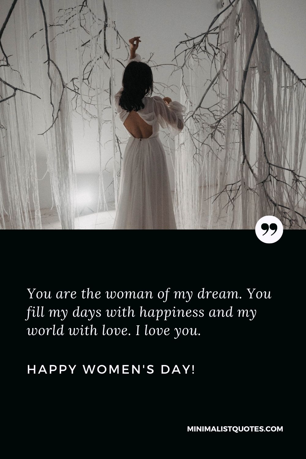 Women's day wishes for girlfriend: You are the woman of my dream. You fill my days with happiness and my world with love. I love you. Happy Womens Day!