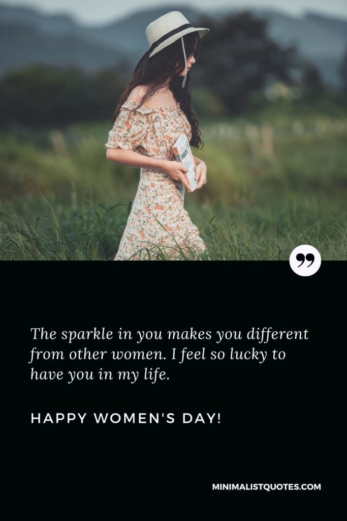 Women's day wishes for sister: The sparkle in you makes you different from other women. I feel so lucky to have you in my life. Happy Womens Day!