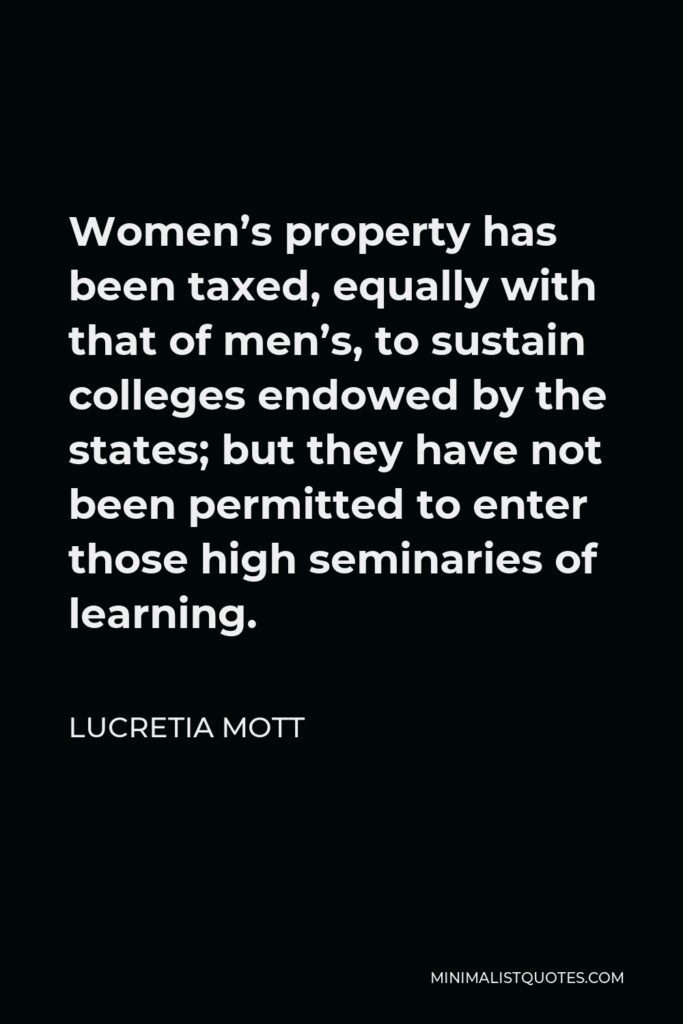 Lucretia Mott Quote - Women’s property has been taxed, equally with that of men’s, to sustain colleges endowed by the states; but they have not been permitted to enter those high seminaries of learning.