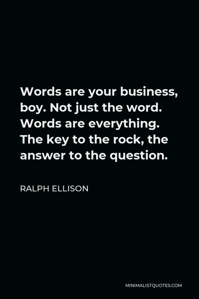 Ralph Ellison Quote - Words are your business, boy. Not just the word. Words are everything. The key to the rock, the answer to the question.