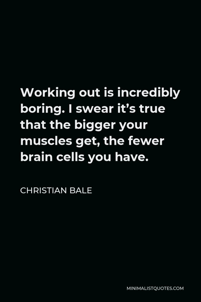Christian Bale Quote - Working out is incredibly boring. I swear it’s true that the bigger your muscles get, the fewer brain cells you have.