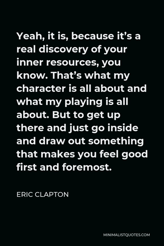 Eric Clapton Quote - Yeah, it is, because it’s a real discovery of your inner resources, you know. That’s what my character is all about and what my playing is all about. But to get up there and just go inside and draw out something that makes you feel good first and foremost.