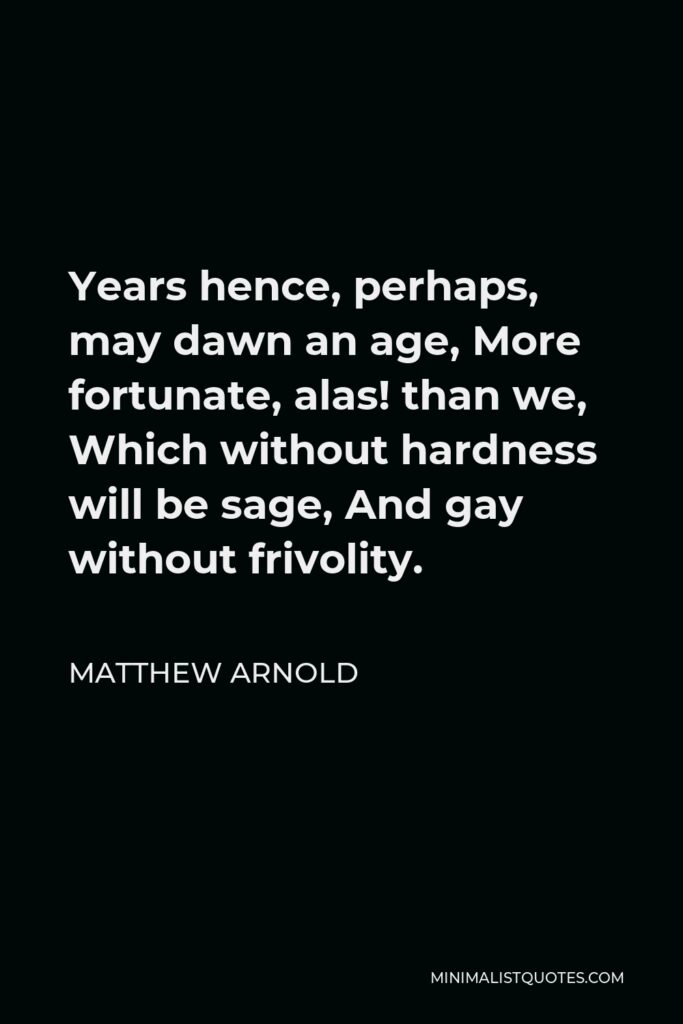 Matthew Arnold Quote - Years hence, perhaps, may dawn an age, More fortunate, alas! than we, Which without hardness will be sage, And gay without frivolity.
