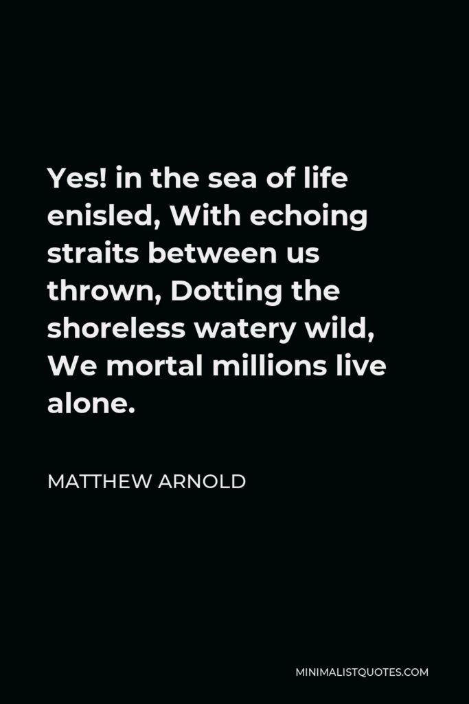 Matthew Arnold Quote - Yes! in the sea of life enisled, With echoing straits between us thrown, Dotting the shoreless watery wild, We mortal millions live alone.