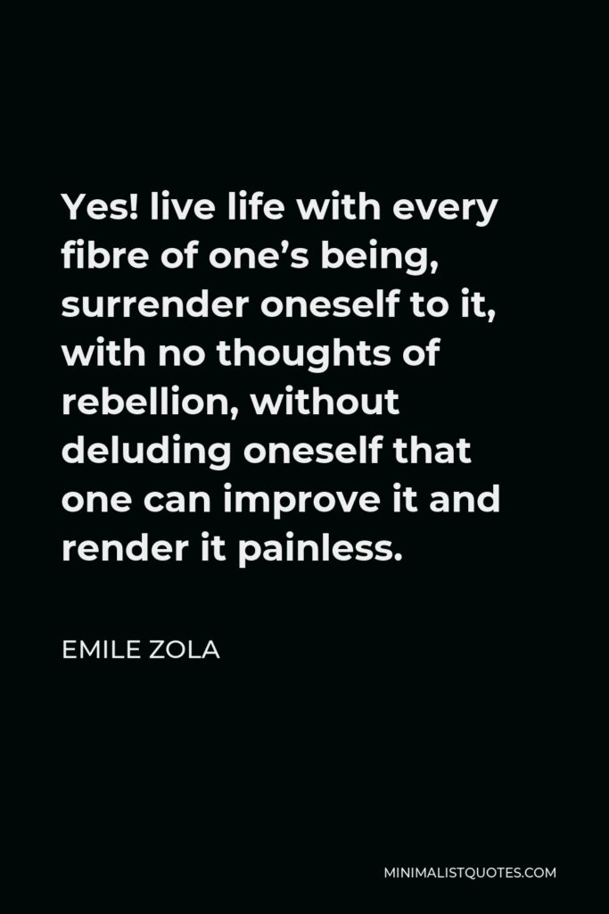 Emile Zola Quote - Yes! live life with every fibre of one’s being, surrender oneself to it, with no thoughts of rebellion, without deluding oneself that one can improve it and render it painless.
