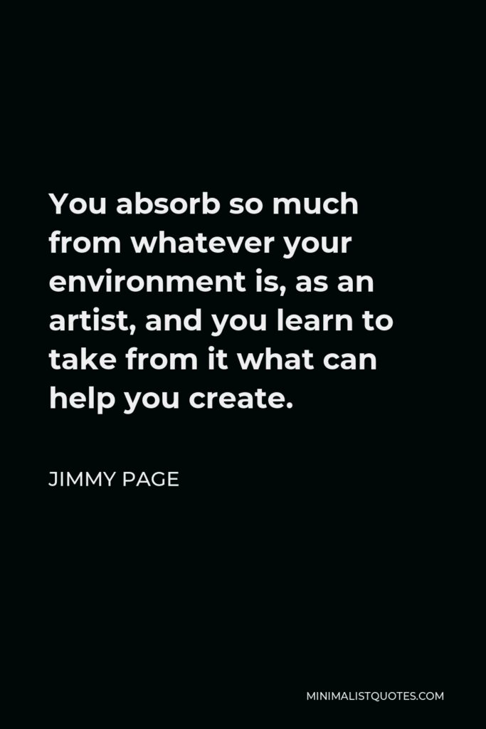 Jimmy Page Quote - You absorb so much from whatever your environment is, as an artist, and you learn to take from it what can help you create.