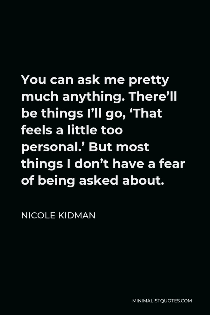 Nicole Kidman Quote - You can ask me pretty much anything. There’ll be things I’ll go, ‘That feels a little too personal.’ But most things I don’t have a fear of being asked about.