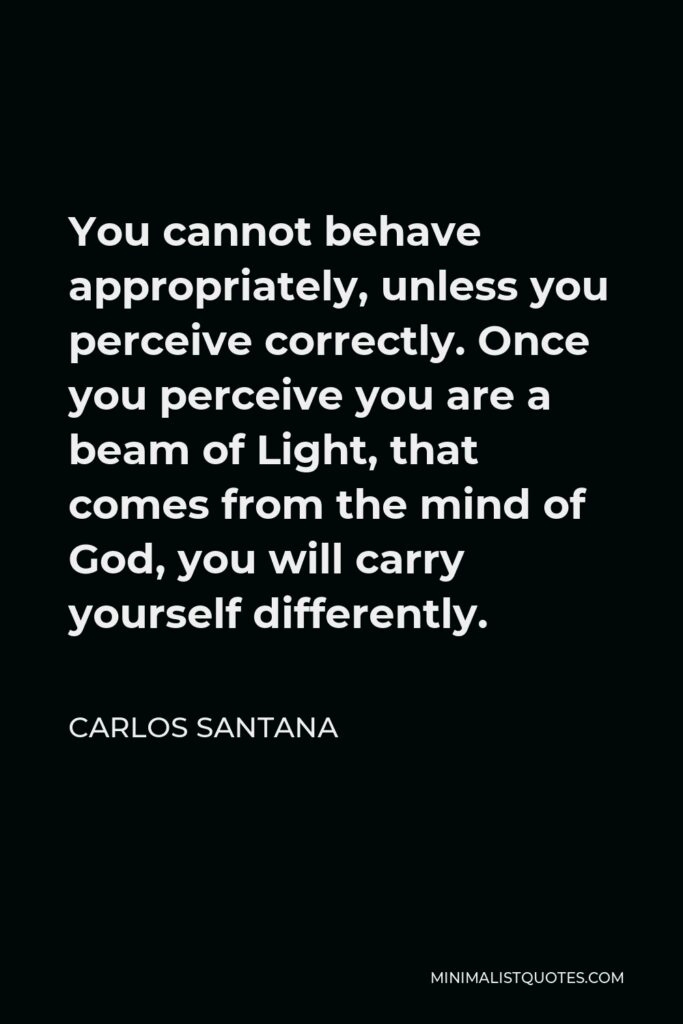 Carlos Santana Quote - You cannot behave appropriately, unless you perceive correctly. Once you perceive you are a beam of Light, that comes from the mind of God, you will carry yourself differently.
