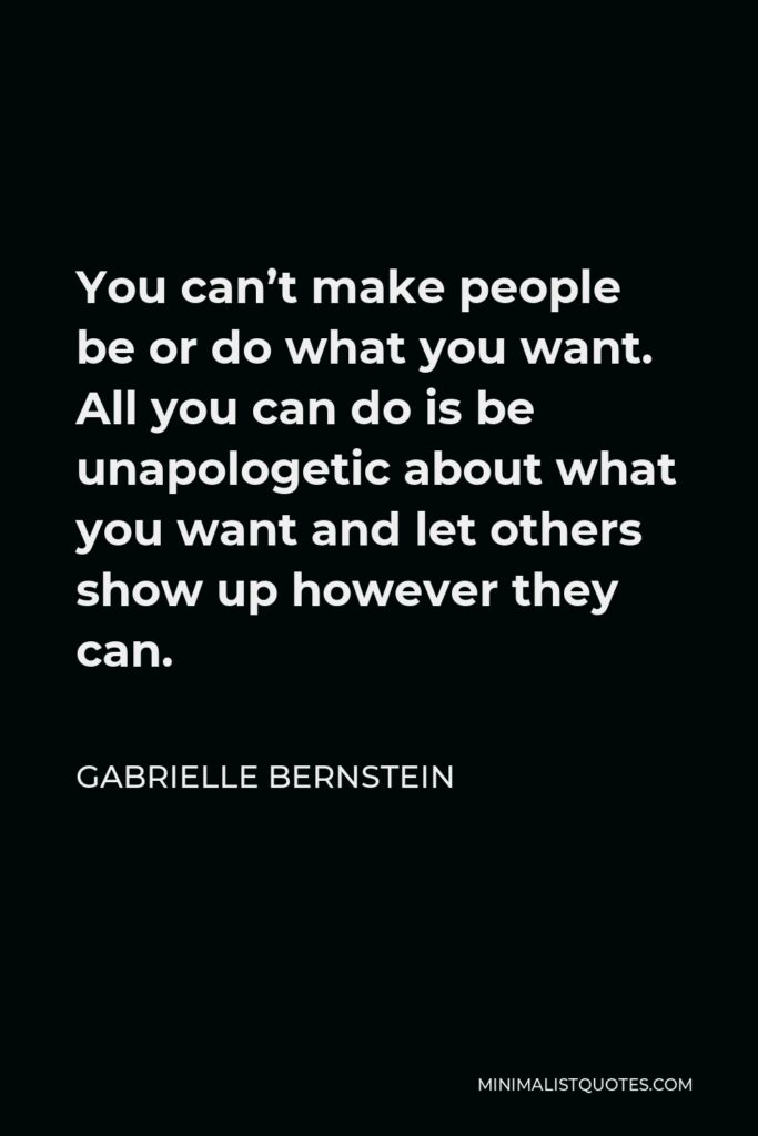 Gabrielle Bernstein Quote - You can’t make people be or do what you want. All you can do is be unapologetic about what you want and let others show up however they can.