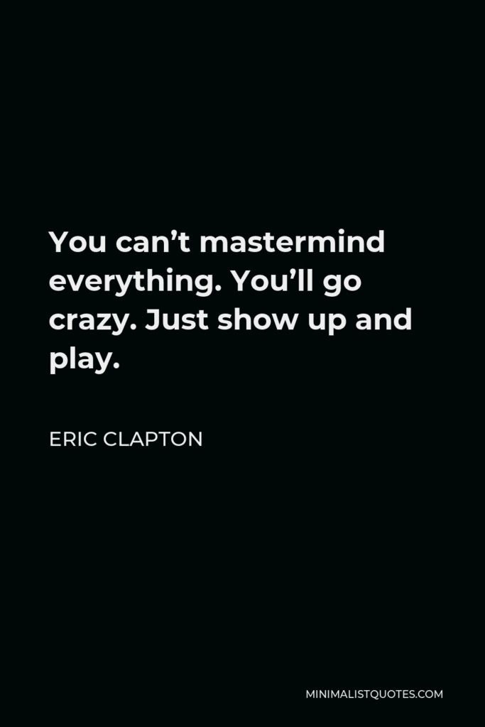 Eric Clapton Quote - You can’t mastermind everything. You’ll go crazy. Just show up and play.