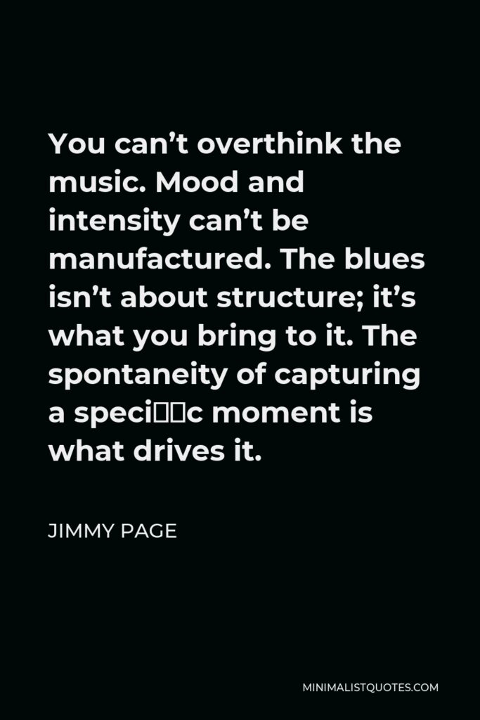 Jimmy Page Quote - You can’t overthink the music. Mood and intensity can’t be manufactured. The blues isn’t about structure; it’s what you bring to it. The spontaneity of capturing a speciﬁc moment is what drives it.