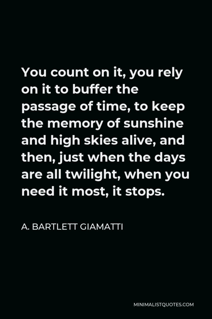 A. Bartlett Giamatti Quote - You count on it, you rely on it to buffer the passage of time, to keep the memory of sunshine and high skies alive, and then, just when the days are all twilight, when you need it most, it stops.