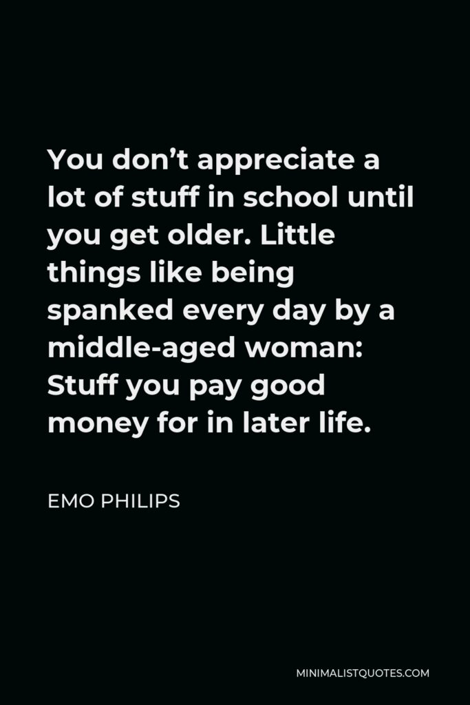 Emo Philips Quote - You don’t appreciate a lot of stuff in school until you get older. Little things like being spanked every day by a middle-aged woman: Stuff you pay good money for in later life.