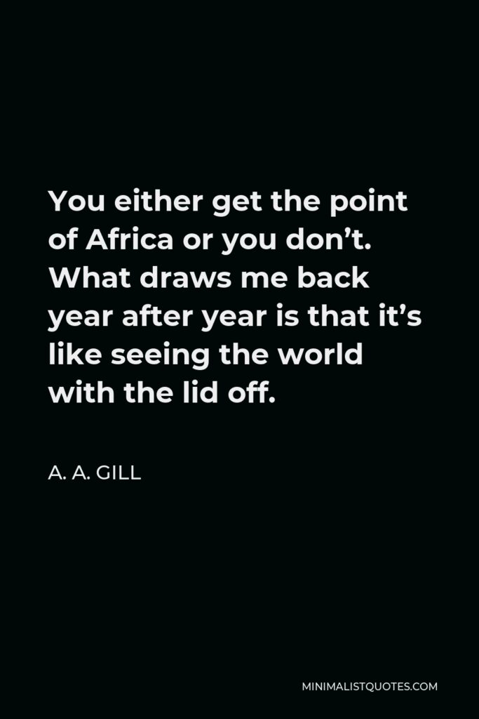 A. A. Gill Quote - You either get the point of Africa or you don’t. What draws me back year after year is that it’s like seeing the world with the lid off.