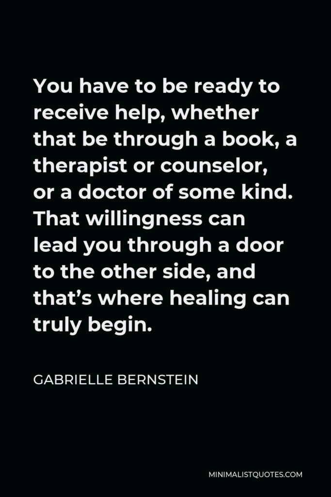 Gabrielle Bernstein Quote - You have to be ready to receive help, whether that be through a book, a therapist or counselor, or a doctor of some kind. That willingness can lead you through a door to the other side, and that’s where healing can truly begin.