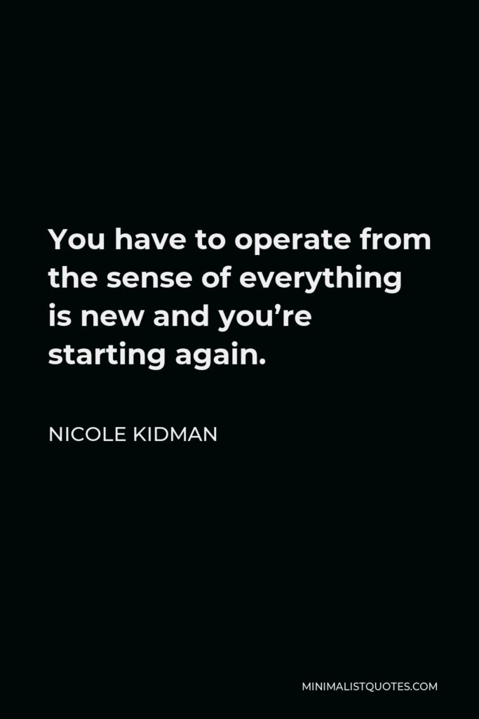 Nicole Kidman Quote - You have to operate from the sense of everything is new and you’re starting again.