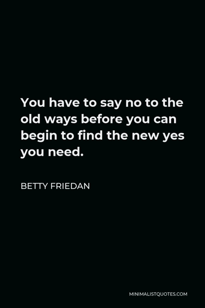 Betty Friedan Quote - You have to say no to the old ways before you can begin to find the new yes you need.