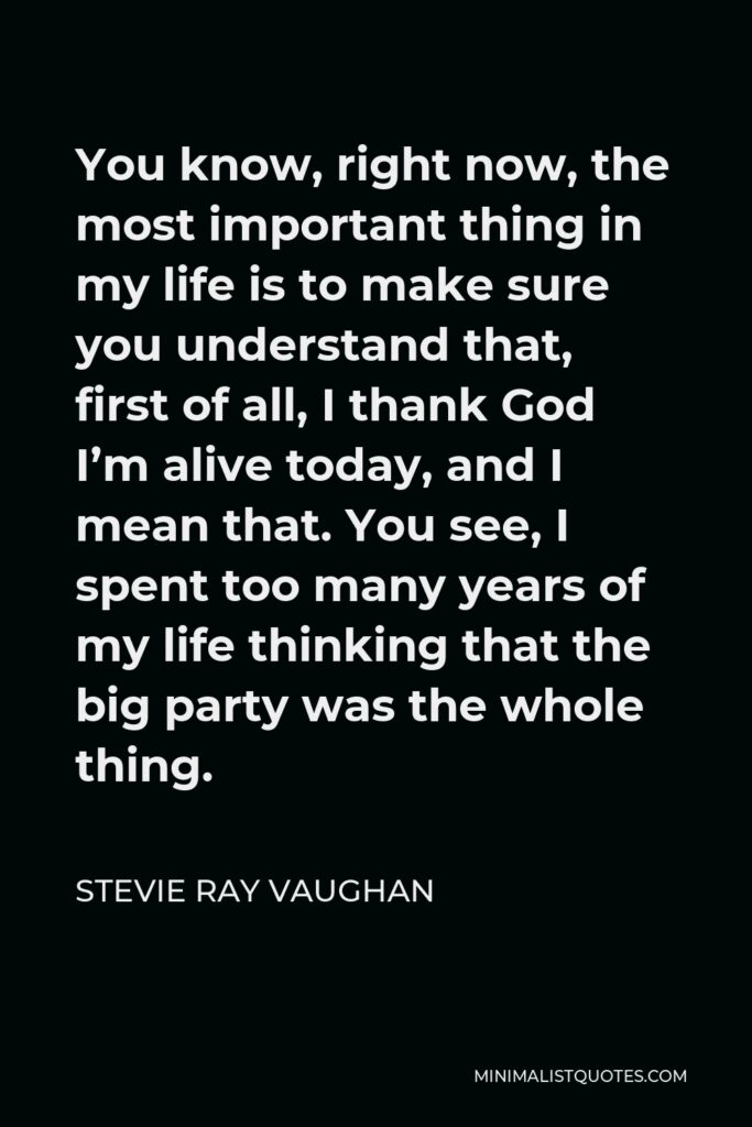 Stevie Ray Vaughan Quote - You know, right now, the most important thing in my life is to make sure you understand that, first of all, I thank God I’m alive today, and I mean that. You see, I spent too many years of my life thinking that the big party was the whole thing.