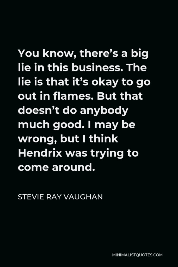 Stevie Ray Vaughan Quote - You know, there’s a big lie in this business. The lie is that it’s okay to go out in flames. But that doesn’t do anybody much good. I may be wrong, but I think Hendrix was trying to come around.