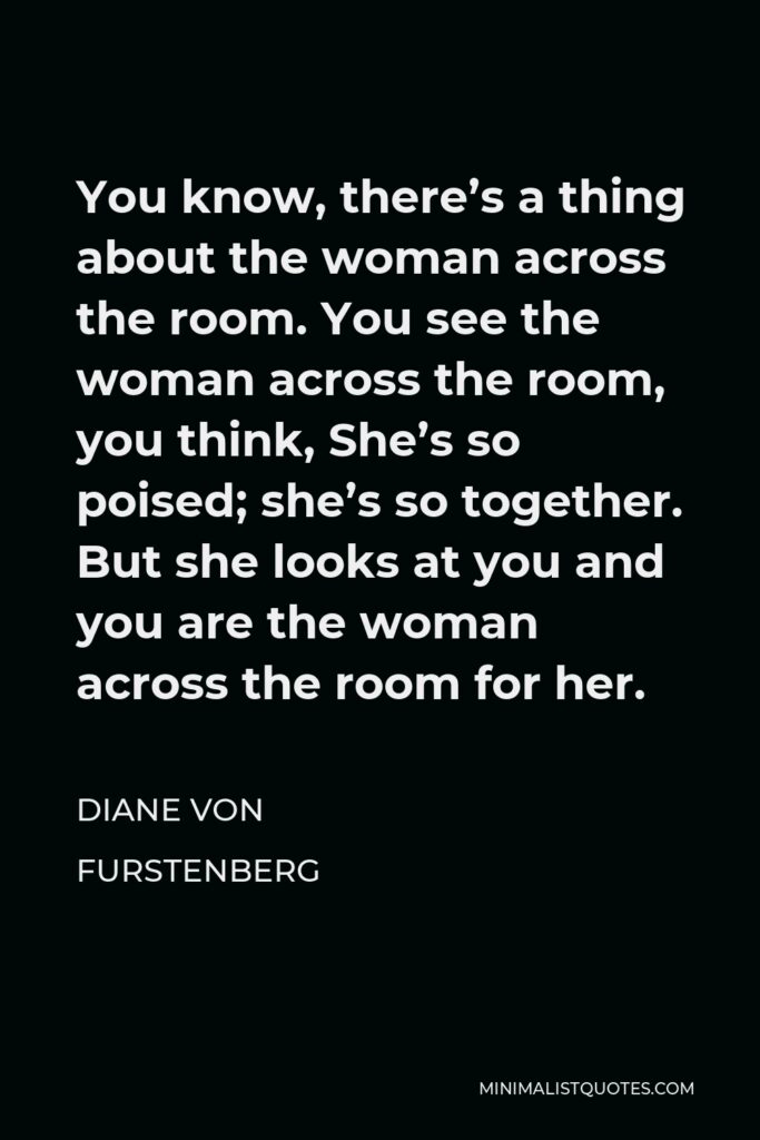 Diane Von Furstenberg Quote - You know, there’s a thing about the woman across the room. You see the woman across the room, you think, She’s so poised; she’s so together. But she looks at you and you are the woman across the room for her.