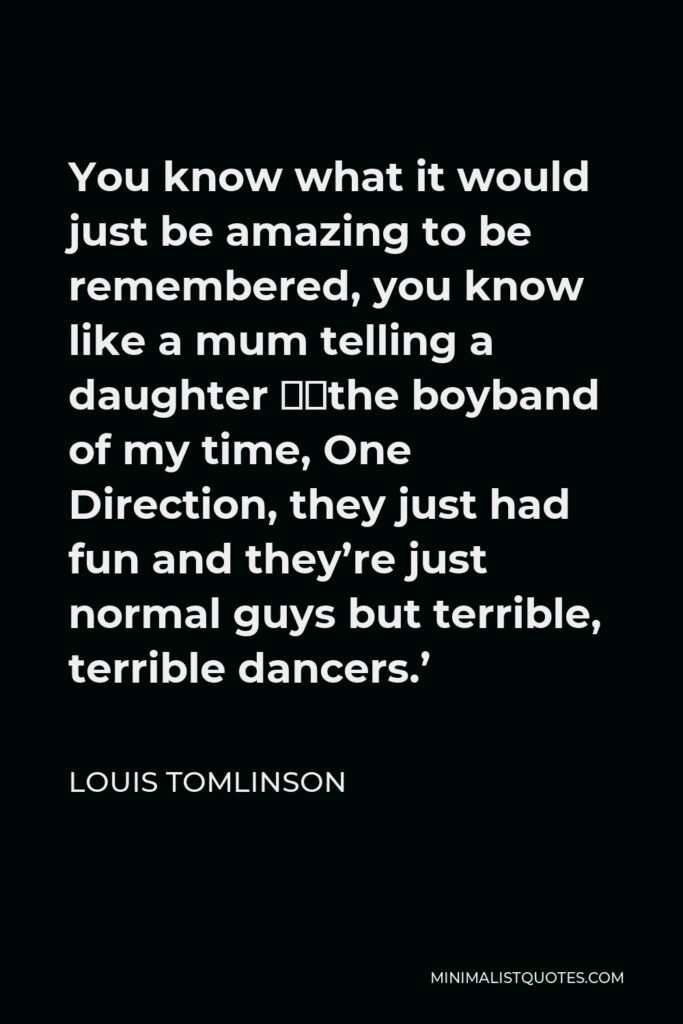 Louis Tomlinson Quote - You know what it would just be amazing to be remembered, you know like a mum telling a daughter ‘the boyband of my time, One Direction, they just had fun and they’re just normal guys but terrible, terrible dancers.’