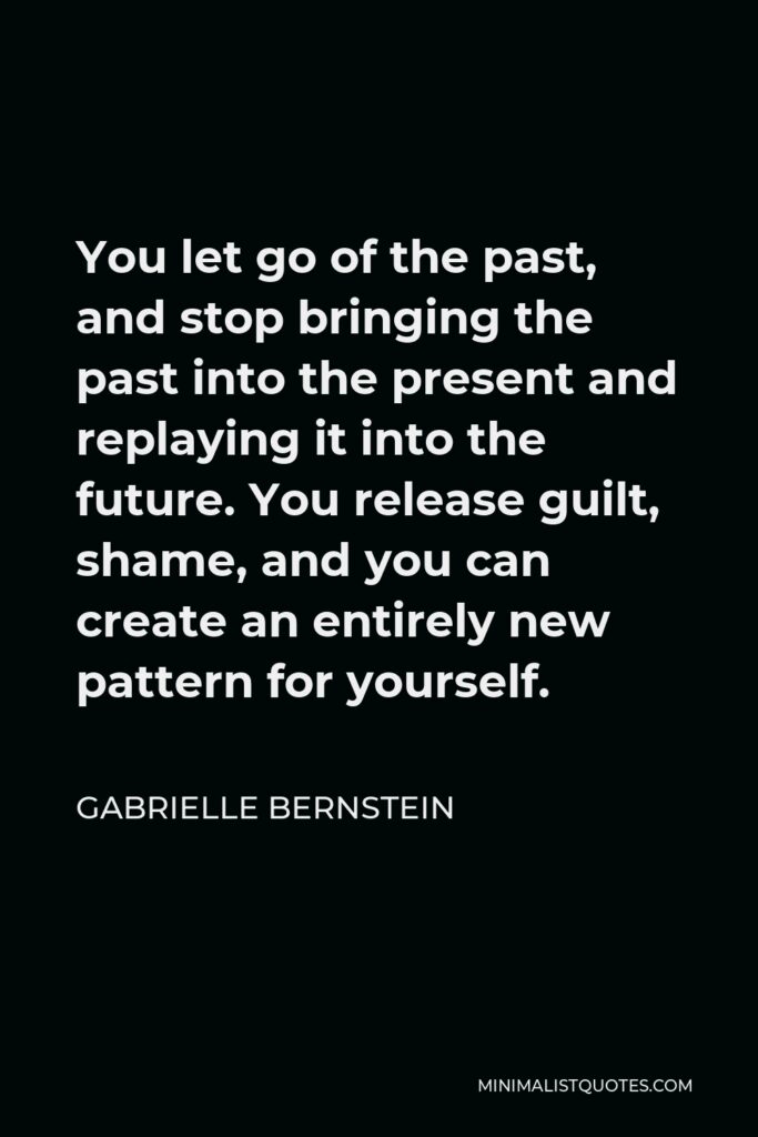 Gabrielle Bernstein Quote - You let go of the past, and stop bringing the past into the present and replaying it into the future. You release guilt, shame, and you can create an entirely new pattern for yourself.