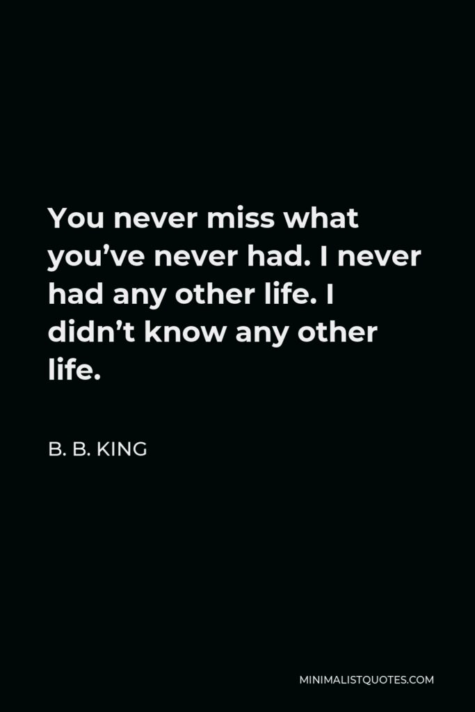 B. B. King Quote - You never miss what you’ve never had. I never had any other life. I didn’t know any other life.