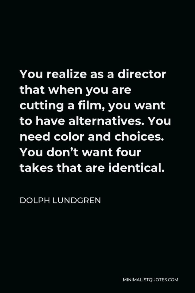 Dolph Lundgren Quote - You realize as a director that when you are cutting a film, you want to have alternatives. You need color and choices. You don’t want four takes that are identical.